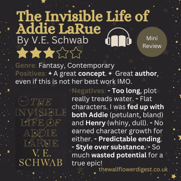 The Invisible Life of Addie LaRue by V.E. Schwab Mini review 3 of 5 stars Genre: Fantasy, Contemporary Positives: + A great concept. + Great author, even if this is not her best work IMO. Negatives: - Too long, plot really treads water. - Flat characters. I was fed up with both Addie (petulant, bland) and Henry (whiny, dull). - No earned character growth for either. - Predictable ending. - Style over substance. - So much wasted potential for a true epic!