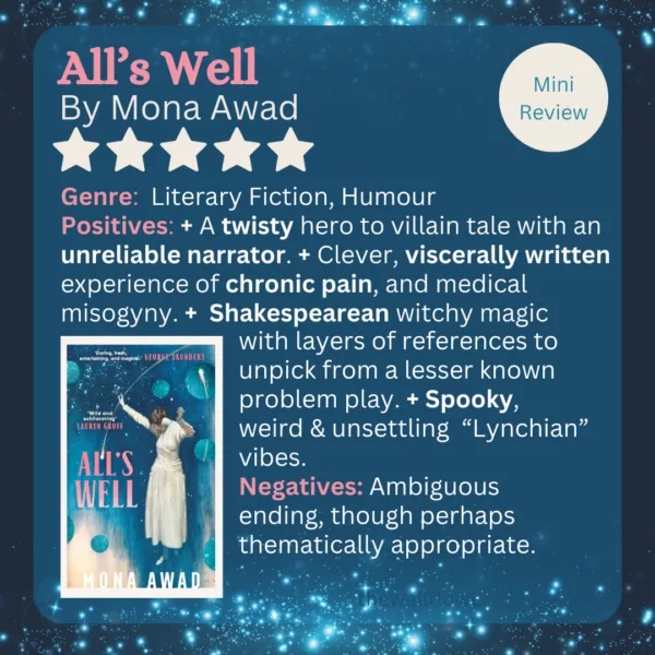 All's Well by Mona Awad
Genre:  Literary Fiction, Humour
Positives: + A twisty hero to villain tale with an unreliable narrator. + Clever, viscerally written experience of chronic pain, and medical misogyny. +  Shakespearean witchy magic with layers of references to unpick from a lesser-known problem play. + Spooky, weird & unsettling  “Lynchian” vibes.
Negatives: Ambiguous ending, though perhaps thematically appropriate. 