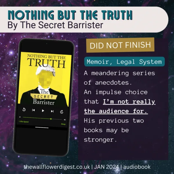 Nothing But The Truth by The Secret Barrister Did Not Finish A meandering series of anecdotes. An impulse choice that I’m not really the audience for. His previous two books may be stronger.