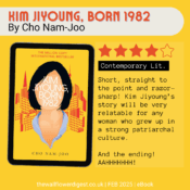 Kim Jiyoung, Born 1982 by Cho Nam-Joo 4.5 Stars Short, straight to the point and razor-sharp! Kim Jiyoung’s story will be very relatable for any woman who grew up in a strong patriarchal culture. And the ending! AAHHHHHHH!