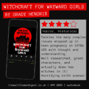 Witchcraft for Wayward Girls by Grady Hendrix 4/5 stars Tackles the many complex issues wrapped up in teen pregnancy in 1970s USA with thought and understanding. Well researched, great characters, and actually does has witches in it! Horrifying birth scenes!