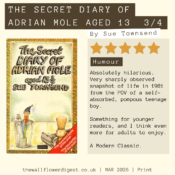 The Secret Diary of Adrian mole aged 13 3/4 5/5 stars Absolutely hilarious. Very sharply observed snapshot of life in 1981 from the POV of a self-absorbed, pompous teenage boy. Something for younger readers, and I think even more for adults to enjoy. A Modern Classic.