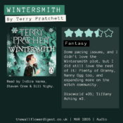 Wintersmith by Terry Pratchett 3.5/5 stars Some pacing issues, and I didn’t love the Wintersmith plot, but I did still love the rest of it! Plenty of Granny, Nanny Ogg too, and expanding more on the witch community. Discworld #35; Tiffany Aching #3.